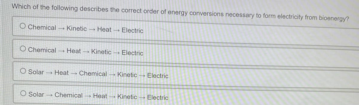 Which of the following describes the correct order of energy conversions necessary to form electricity from bioenergy?
O Chemical
→ Kinetic – Heat → Electric
O Chemical → Heat → Kinetic
Electric
O Solar → Heat → Chemical → Kinetic → Electric
Solar → Chemical → Heat → Kinetic → Electric
