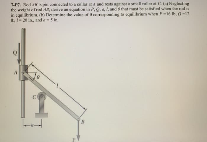 7-P7. Rod AB is pin connected to a collar at A and rests against a small roller at C. (a) Neglecting
the weight of rod AB, derive an equation in P, Q, a, 1, and that must be satisfied when the rod is
in equilibrium. (b) Determine the value of 0 corresponding to equilibrium when P =16 lb, Q=12
lb, 1= 20 in., and a = 5 in.
A
C
0
B