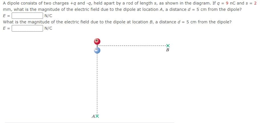 A dipole consists of two charges +q and -q, held apart by a rod of length s, as shown in the diagram. If q = 9 nC and s = 2
mm, what is the magnitude of the electric field due to the dipole at location A, a distance d = 5 cm from the dipole?
E =
N/C
What is the magnitude of the electric field due to the dipole at location B, a distance d = 5 cm from the dipole?
E =
N/C
AX
B