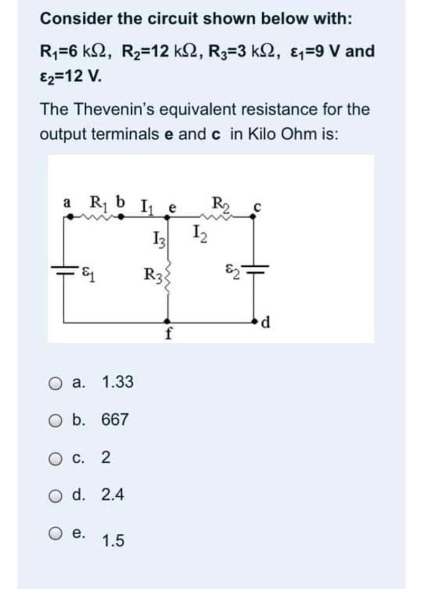 Consider the circuit shown below with:
R;=6 k2, R2=12 k2, R3=3 k2, &=9 V and
E2=12 V.
The Thevenin's equivalent resistance for the
output terminals e and c in Kilo Ohm is:
a R b I e
I2
R
I3
R3
а. 1.33
O b. 667
Ос. 2
d. 2.4
е.
1.5
