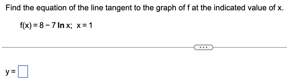 Find the equation of the line tangent to the graph of f at the indicated value of x.
f(x)=8-7 Inx; x = 1
||
y=