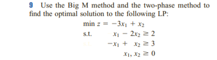 9 Use the Big M method and the two-phase method to
find the optimal solution to the following LP:
min z = -3x1 + x2
X1 - 2x2 2 2
-XI + x2 2 3
X1, X2 2 (0
s.t.
