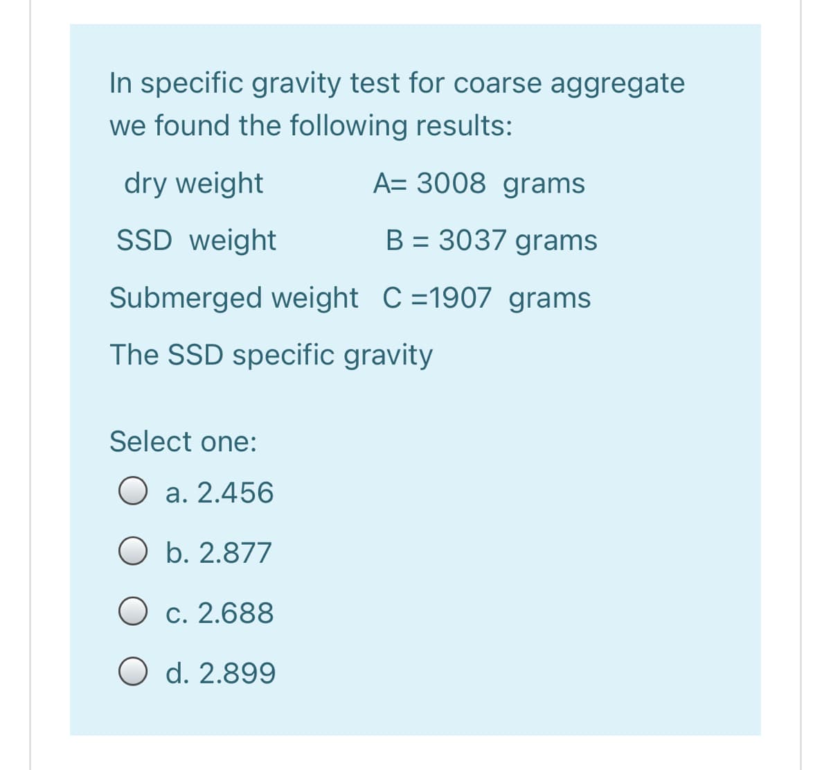 In specific gravity test for coarse aggregate
we found the following results:
dry weight
A= 3008 grams
SSD weight
B = 3037 grams
%3D
Submerged weight C=1907 grams
The SSD specific gravity
Select one:
O a. 2.456
O b. 2.877
O c. 2.688
O d. 2.899
