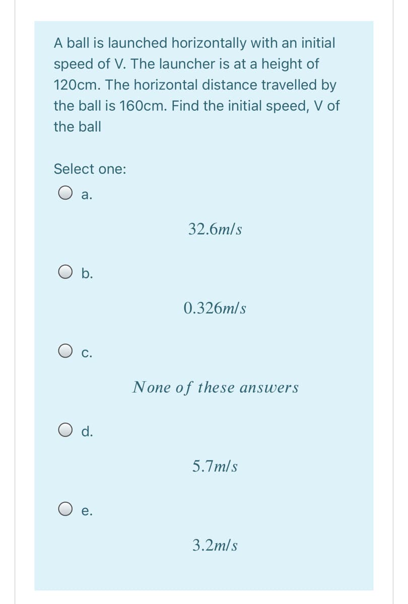 A ball is launched horizontally with an initial
speed of V. The launcher is at a height of
120cm. The horizontal distance travelled by
the ball is 160cm. Find the initial speed, V of
the ball
Select one:
O a.
32.6m/s
b.
0.326m/s
O c.
None of these answers
O d.
5.7m/s
O e.
3.2m/s
