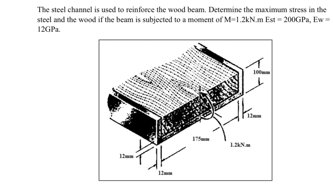 The steel channel is used to reinforce the wood beam. Determine the maximum stress in the
steel and the wood if the beam is subjected to a moment of M=1.2kN.m Est = 200GPa, Ew =
12GPa.
12mm
A
3.'S. IO.
****
SI
TEMININING
FEMININ...
***
12mm
INI
MINI
SEUR
5.1.3.
TE
2277
***
.......
----
175mm
100mm
12mm
1.2kN.m