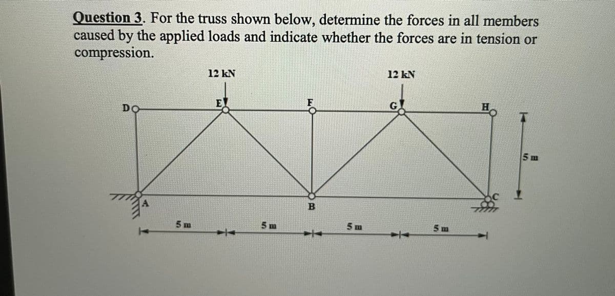 Question 3. For the truss shown below, determine the forces in all members
caused by the applied loads and indicate whether the forces are in tension or
compression.
12 kN
12 kN
E
G
DO
5 m
A
5 m
5m
5m
5 m
