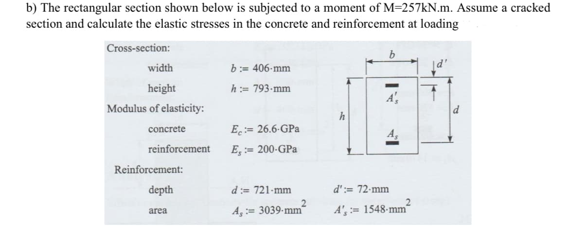 b) The rectangular section shown below is subjected to a moment of M=257kN.m. Assume a cracked
section and calculate the elastic stresses in the concrete and reinforcement at loading
Cross-section:
width
height
Modulus of elasticity:
concrete
reinforcement
Reinforcement:
depth
area
b:= 406-mm
h := 793-mm
Ec
:= 26.6-GPa
Es := 200-GPa
d:= 721 mm
A, 3039-mm
2
h
b
-
A',
A₂
d':= 72 mm
A's= 1548-mm
2
d
