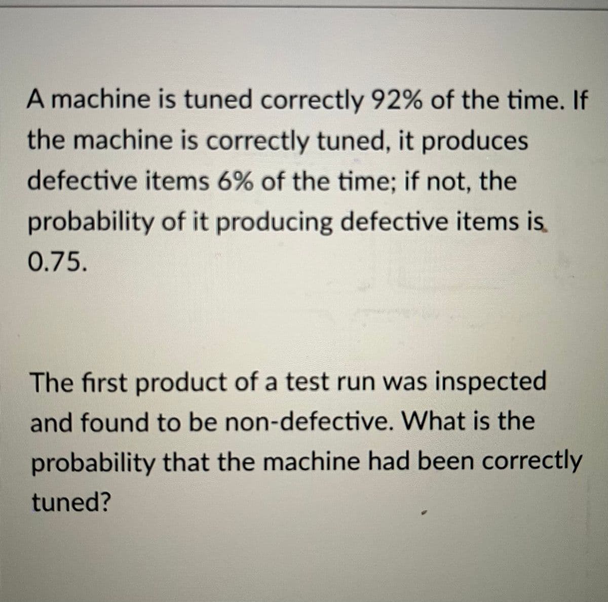 A machine is tuned correctly 92% of the time. If
the machine is correctly tuned, it produces
defective items 6% of the time; if not, the
probability of it producing defective items is
0.75.
The first product of a test run was inspected
and found to be non-defective. What is the
probability that the machine had been correctly
tuned?
