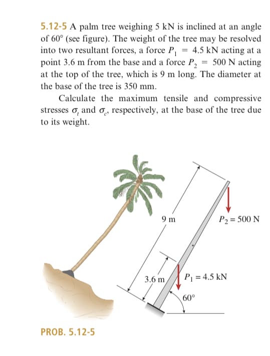 5.12-5 A palm tree weighing 5 kN is inclined at an angle
of 60° (see figure). The weight of the tree may be resolved
into two resultant forces, a force P₁ = 4.5 kN acting at a
point 3.6 m from the base and a force P₂ = 500 N acting
at the top of the tree, which is 9 m long. The diameter at
the base of the tree is 350 mm.
Calculate the maximum tensile and compressive
stresses , and , respectively, at the base of the tree due
to its weight.
PROB. 5.12-5
9 m
3.6 m
P₂ = 500 N
P₁ = 4.5 kN
60°