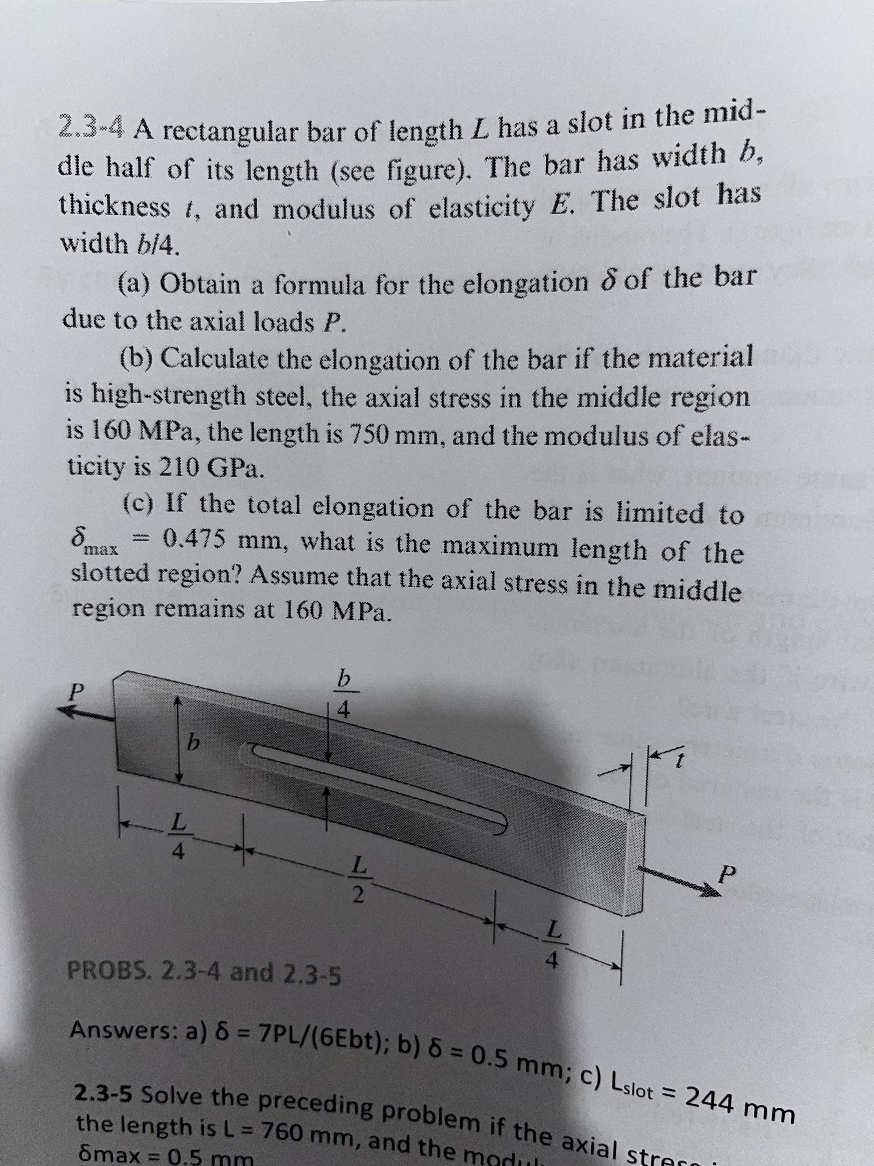 2.3-4 A rectangular bar of length L has a slot in the mid-
dle half of its length (see figure). The bar has width b,
thickness, and modulus of elasticity E. The slot has
width b/4.
(a) Obtain a formula for the elongation & of the bar
due to the axial loads P.
(b) Calculate the elongation of the bar if the material
is high-strength steel, the axial stress in the middle region
is 160 MPa, the length is 750 mm, and the modulus of elas-
ticity is 210 GPa.
(c) If the total elongation of the bar is limited to
= 0.475 mm, what is the maximum length of the
slotted region? Assume that the axial stress in the middle
region remains at 160 MPa.
8
b
P
4
Je
b
-4
P
4
L
PROBS. 2.3-4 and 2.3-5
Answers: a) 8 = 7PL/(6Ebt); b) 8 = 0.5 mm; c) Lslot = 244 mm
8max = 0.5 mm
the length is L = 760 mm, and the modul
2.3-5 Solve the preceding problem if the axial straro
L
14/1272