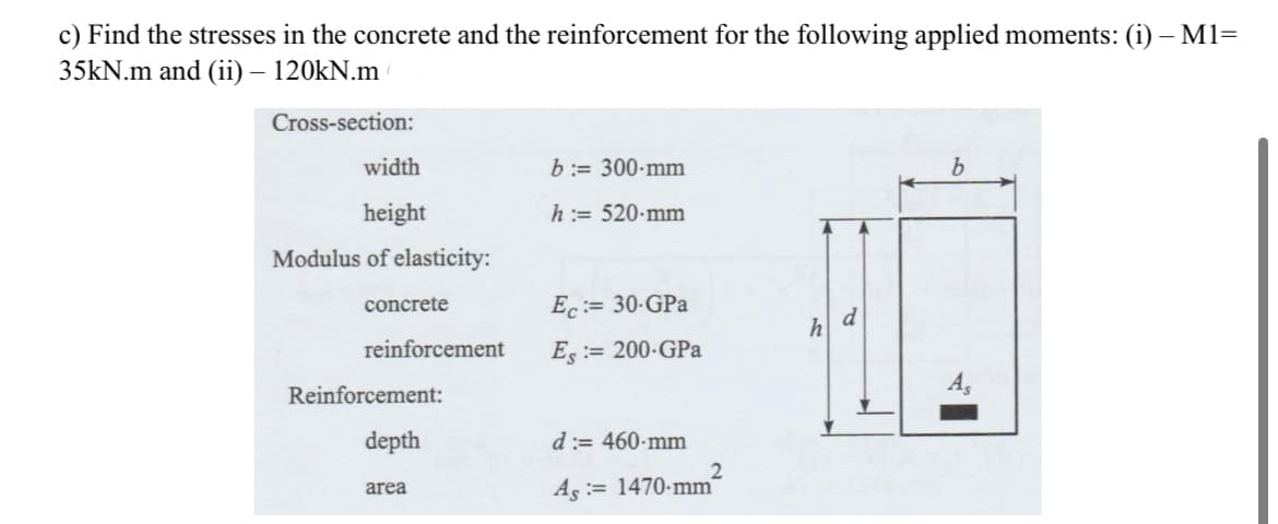 c) Find the stresses in the concrete and the reinforcement for the following applied moments: (i) – M1=
35kN.m and (ii) – 120kN.m
Cross-section:
width
height
Modulus of elasticity:
concrete
reinforcement
Reinforcement:
depth
area
b:= 300-mm
h := 520-mm
Ec:= 30-GPa
Es:= 200-GPa
d:= 460-mm
As 1470-mm
2
h
d
b