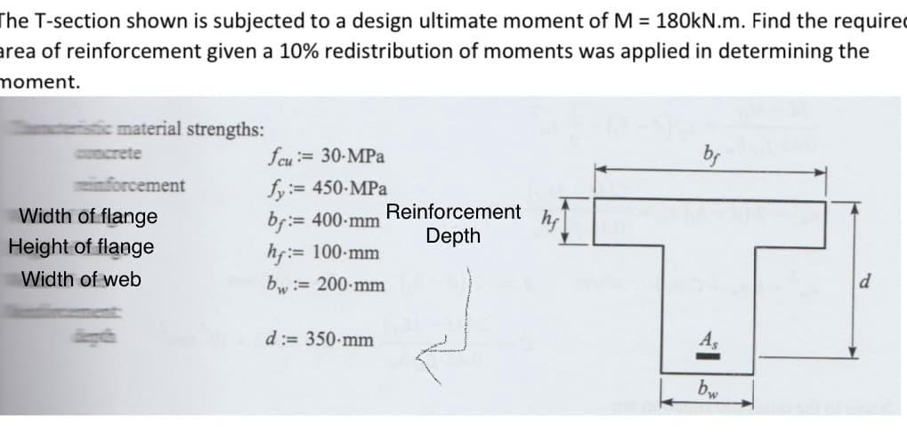 The T-section shown is subjected to a design ultimate moment of M = 180kN.m. Find the required
area of reinforcement given a 10% redistribution of moments was applied in determining the
moment.
istic material strengths:
concrete
inforcement
Width of flange
Height of flange
Width of web
feu := 30-MPa
fy:= 450-MPa
bf:= 400-mm
hf:= 100-mm
bw := 200-mm
d:= 350-mm
Reinforcement
Depth
bf
A
bw
d