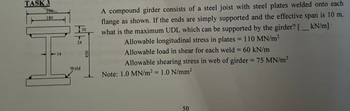 TASK 3
250
180
14
I
30
24
Weld
450
A compound girder consists of a steel joist with steel plates welded onto each
flange as shown. If the ends are simply supported and the effective span is 10 m,
what is the maximum UDL which can be supported by the girder? [kN/m]
Allowable longitudinal stress in plates = 110 MN/m²
Allowable load in shear for each weld = 60 kN/m
Allowable shearing stress in web of girder = 75 MN/m²
Note: 1.0 MN/m² = 1.0 N/mm²
50