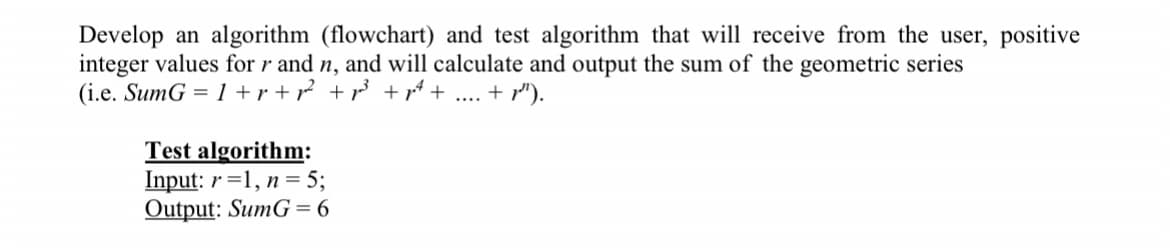 Develop an algorithm (flowchart) and test algorithm that will receive from the user, positive
integer values for r and n, and will calculate and output the sum of the geometric series
(i.e. SumG = 1 +r + r? + r +r + .... + r").
Test algorithm:
Input: r =1, n = 5;
Output: SumG = 6
