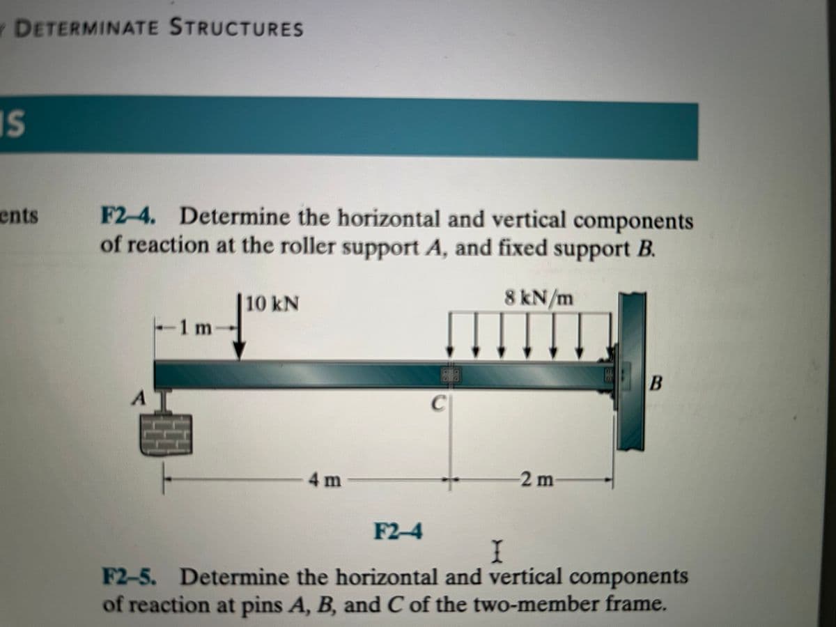 Y DETERMINATE STRUCTURES
IS
ents
F2-4. Determine the horizontal and vertical components
of reaction at the roller support A, and fixed support B.
8 kN/m
A
|--1 m
10 kN
4 m
C
2 m
B
F2-4
I
F2-5. Determine the horizontal and vertical components
of reaction at pins A, B, and C of the two-member frame.