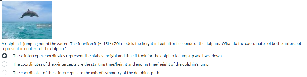 A dolphin is jumping out of the water. The function f(t)=-15t²+20t models the height in feet after t seconds of the dolphin. What do the coordinates of both x-intercepts
represent in context of the dolphin?
The x-intercepts coordinates represent the highest height and time it took for the dolphin to jump up and back down.
The coordinates of the x-intercepts are the starting time/height and ending time/height of the dolphin's jump.
O
The coordinates of the x-intercepts are the axis of symmetry of the dolphin's path