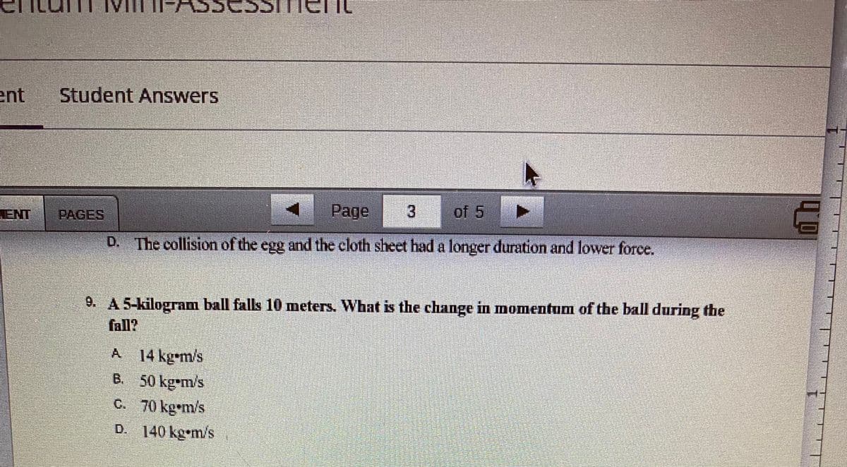 ent
ENT
Student Answers
Page
of 5
D. The collision of the egg and the cloth sheet had a longer duration and lower force.
A 14 kg-m/s
B.
50 kg-m/s
70 kg m/s
140 kgm/s
9. A 5-kilogram ball falls 10 meters. What is the change in momentum of the ball during the
fall?
C.
►
3
D.