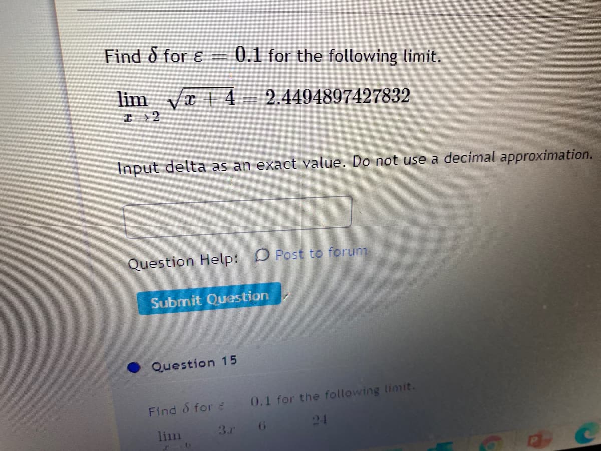 Find 8 for ɛ = 0.1 for the following limit.
lim væ + 4 = 2.4494897427832
I>2
Input delta as an exact value. Do not use a decimal approximation..
Question Help:
O Post to forum
Submit Question
Question 15
Find & for 0.1 for the following limit.
24
lim 3.r6
