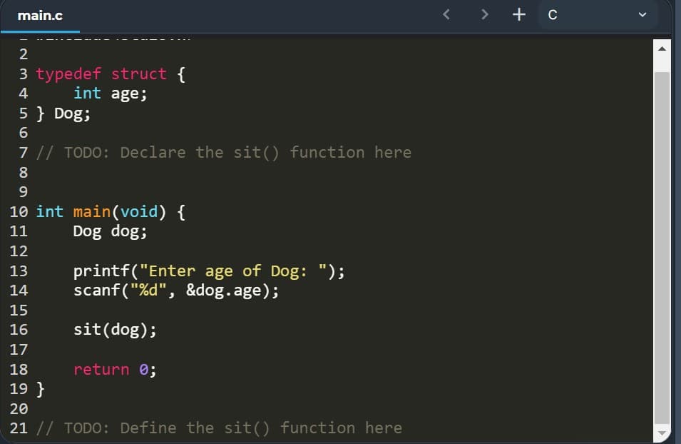 main.c
< >
+ c
2
3 typedef struct
int age;
4
5 } Dog;
7 // TODO: Declare the sit() function here
8
10 int main(void) {
Dog dog;
11
12
printf("Enter age of Dog: ");
scanf("%d", &dog.age);
13
14
15
16
sit(dog);
17
18
return 0;
19 }
20
21 // TODO: Define the sit() function here
