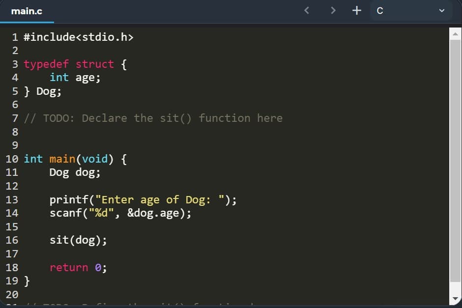 main.c
< > +c
1 #include<stdio.h>
2
3 typedef struct {
int age;
4
5 } Dog;
7 || TODO: Declare the sit() function here
8
9
10 int main(void) {
Dog dog;
11
12
printf("Enter age of Dog: ");
scanf ("%d", &dog.age);
13
14
15
16
sit(dog);
17
18
return 0;
19 }
20
...
>
