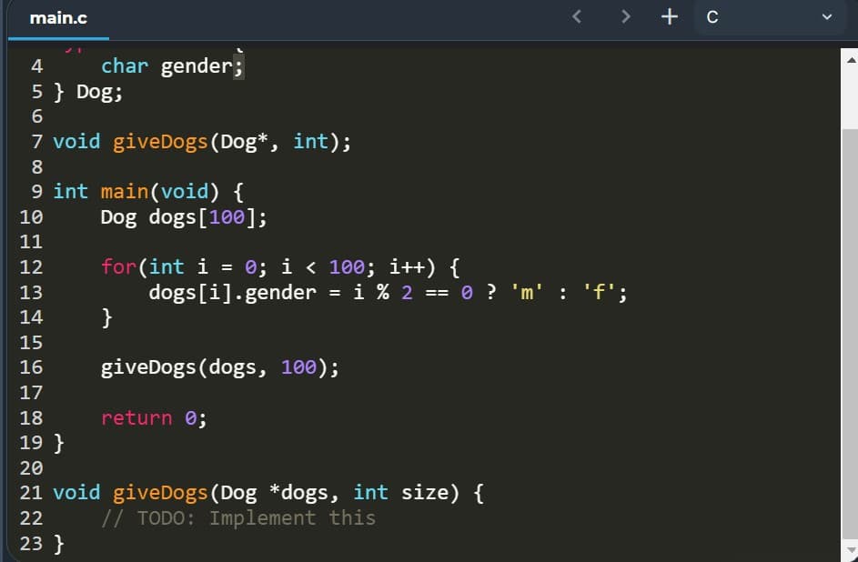main.c
<>
+ c
4
char gender;
5 } Dog;
7 void giveDogs (Dog*, int);
8
9 int main(void) {
Dog dogs[100];
10
11
for(int i = 0; i < 100; i++) {
dogs[i].gender = i % 2
}
12
13
== 0 ? 'm' : 'f';
14
15
giveDogs (dogs, 100);
16
17
18
return 0;
19 }
20
21 void giveDogs(Dog *dogs, int size) {
// TODO: Implement this
22
23 }
