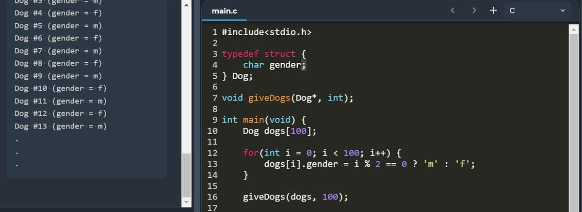 Dog #3
(gender
Dog #4 (gender =
f)
main.c
く
<>
+ c
Dog #5 (gender
= m)
1 #include<stdio.h>
Dog #6 (gender = f)
2
Dog #7 (gender = m)
3 typedef struct {
char gender;
Dog #8 (gender = f)
4
Dog #9 (gender = m)
5 } Dog;
Dog #10 (gender = f)
7 void giveDogs(Dog*, int);
Dog #11 (gender = m)
8
Dog #12 (gender = f)
9 int main(void) {
Dog dogs[100];
Dog #13 (gender = m)
10
11
for(int i
dogs[i].gender = i % 2 == 0 ? 'm' : 'f';
}
12
= 0; i < 100; i++) {
13
15
giveDogs (dogs, 100);
16
17
O O H N m4
