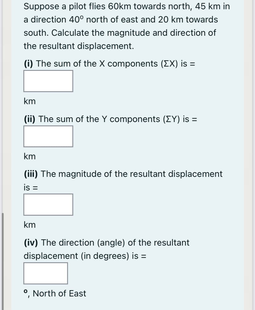 Suppose a pilot flies 60km towards north, 45 km in
a direction 40° north of east and 20 km towards
south. Calculate the magnitude and direction of
the resultant displacement.
(i) The sum of the X components (EX) is =
km
(ii) The sum of the Y components (EY) is =
km
(iii) The magnitude of the resultant displacement
is =
km
(iv) The direction (angle) of the resultant
displacement (in degrees) is =
°, North of East
