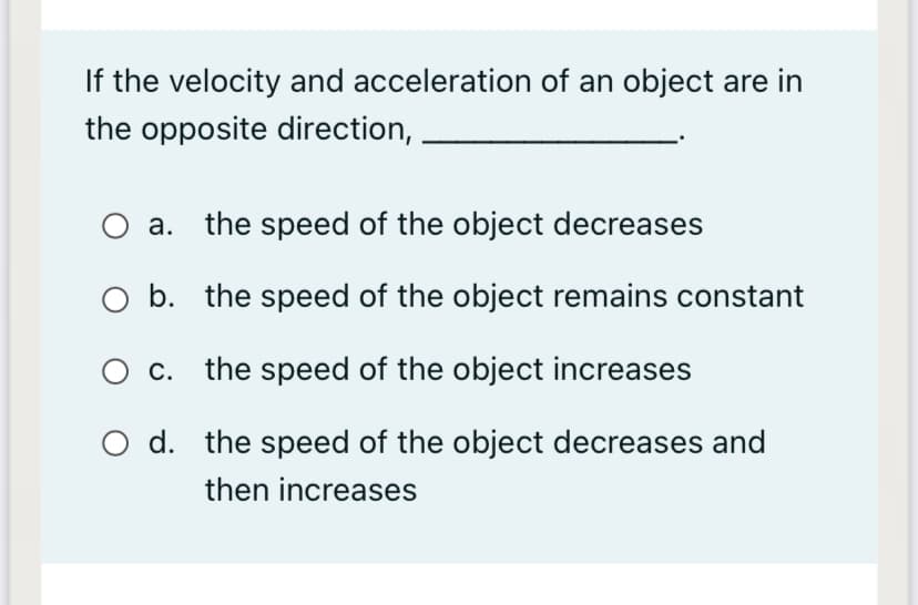 If the velocity and acceleration of an object are in
the opposite direction,
O a. the speed of the object decreases
O b. the speed of the object remains constant
O c.
the speed of the object increases
O d. the speed of the object decreases and
then increases
