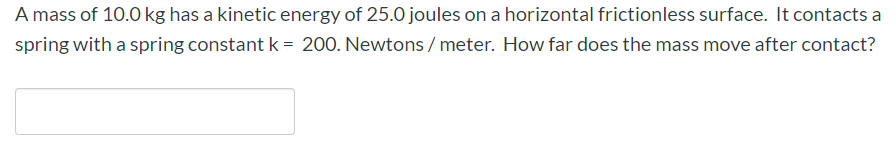 A mass of 10.0 kg has a kinetic energy of 25.0 joules on a horizontal frictionless surface. It contacts a
spring with a spring constant k = 200. Newtons / meter. How far does the mass move after contact?
