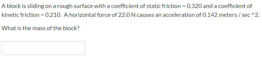 A block is sliding on a rough surface with a coefficient of static friction = 0.320 and a coefficient of
kinetic friction = 0.210. A horizontal force of 22.0 N causes an acceleration of 0.142 meters / sec ^2.
What is the mass of the block?
