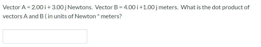 Vector A = 2.00i+ 3.00j Newtons. Vector B = 4.00 i +1.00 j meters. What is the dot product of
vectors A and B ( in units of Newton * meters?
