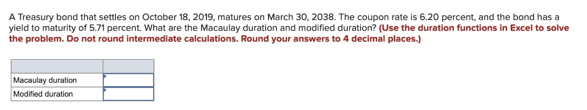 A Treasury bond that settles on October 18, 2019, matures on March 30, 2038. The coupon rate is 6.20 percent, and the bond has a
yield to maturity of 5.71 percent. What are the Macaulay duration and modified duration? (Use the duration functions in Excel to solve
the problem. Do not round intermediate calculations. Round your answers to 4 decimal places.)
Macaulay duration
Modified duration