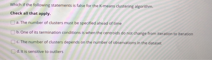 Which if the following statements is false for the K-means clustering algorithm.
Check all that apply.
Oa. The number of clusters must be specified ahead of time
O b. One of its termination conditions is when the centroids do not change from iteration to iteration
OC. The number of clusters depends on the number of observations in the dataset
O d. It is sensitive to outliers
