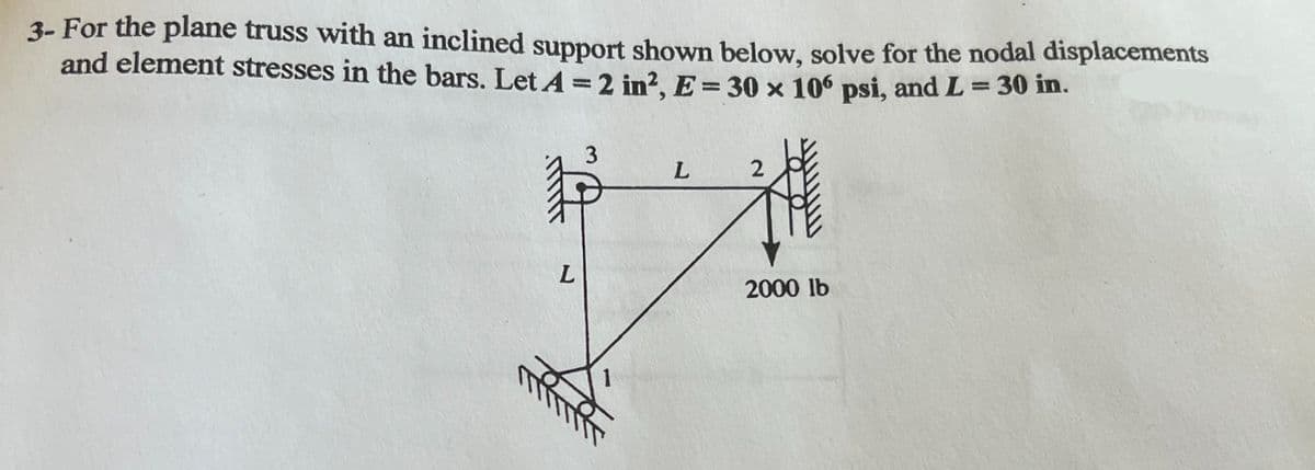 3- For the plane truss with an inclined support shown below, solve for the nodal displacements
and element stresses in the bars. Let A = 2 in², E = 30 x 106 psi, and L = 30 in.
L
+4
!!!!!
2
2000 lb