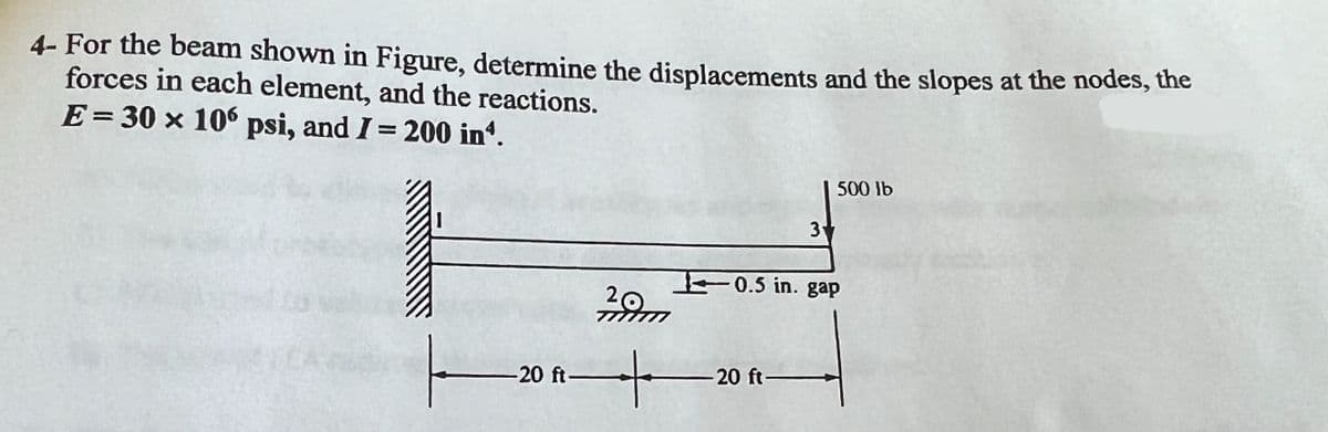 4- For the beam shown in Figure, determine the displacements and the slopes at the nodes, the
forces in each element, and the reactions.
E = 30 x 106 psi, and I = 200 in*.
-20 ft-
3
-20 ft-
500 lb
0.5 in. gap