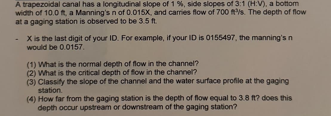 A trapezoidal canal has a longitudinal slope of 1 %, side slopes of 3:1 (H:V), a bottom
width of 10.0 ft, a Manning's n of 0.015X, and carries flow of 700 ft³/s. The depth of flow
at a gaging station is observed to be 3.5 ft.
X is the last digit of your ID. For example, if your ID is 0155497, the manning's n
would be 0.0157.
(1) What is the normal depth of flow in the channel?
(2) What is the critical depth of flow in the channel?
(3) Classify the slope of the channel and the water surface profile at the gaging
station.
(4) How far from the gaging station is the depth of flow equal to 3.8 ft? does this
depth occur upstream or downstream of the gaging station?