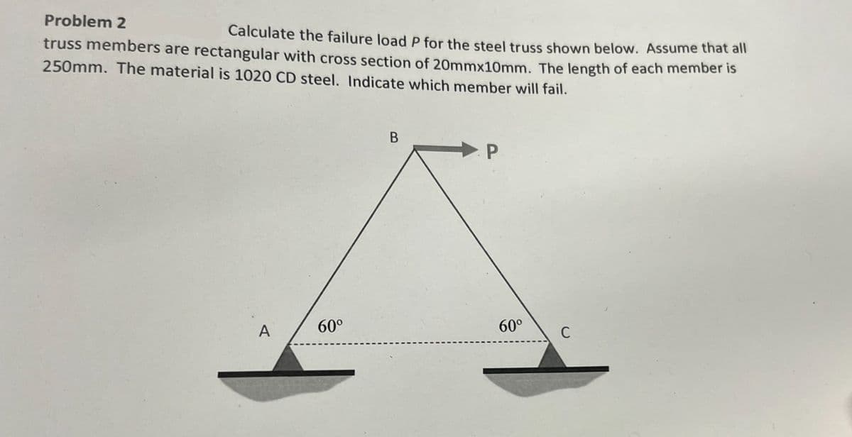 Problem 2
truss members are rectangular with cross section of 20mmx10mm. The length of each member is
Calculate the failure load P for the steel truss shown below. Assume that all
250mm. The material is 1020 CD steel. Indicate which member will fail.
A
60°
B
P
60⁰
C