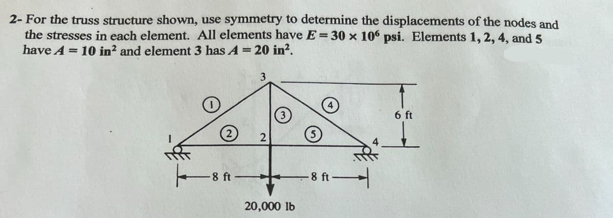 2- For the truss structure shown, use symmetry to determine the displacements of the nodes and
the stresses in each element. All elements have E=30 x 106 psi. Elements 1, 2, 4, and 5
have A = 10 in2 and element 3 has A = 20 in².
8 ft
3
2
3
20,000 lb
8 ft
6 ft