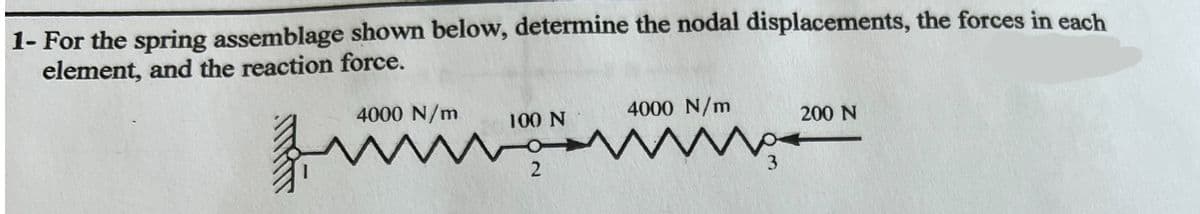 1- For the spring assemblage shown below, determine the nodal displacements, the forces in each
element, and the reaction force.
4000 N/m
100 N
2
4000 N/m
No
3
200 N