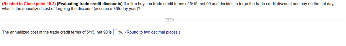 (Related to Checkpoint 18.2) (Evaluating trade credit discounts) If a firm buys on trade credit terms of 5/15, net 90 and decides to forgo the trade credit discount and pay on the net day,
what is the annualized cost of forgoing the discount (assume a 365-day year)?
The annualized cost of the trade credit terms of 5/15, net 90 is %. (Round to two decimal places.)