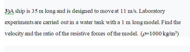 3)A ship is 35 m long and is designed to move at 11 m/s. Laboratory
experiments are carried out in a water tank with a 1 m long model. Find the
velocity and the ratio of the resistive forces of the model. (p=1000 kg/m³)
