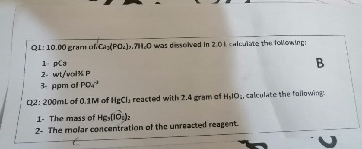 Q1: 10.00 gram of/Ca3(PO4)2.7H2O was dissolved in 2.0 L calculate the following:
1- pCa
B
2- wt/vol% P
3- ppm of PO43
Q2: 200mL of 0.1M of HgCl2 reacted with 2.4 gram of H5IO6, calculate the following:
1- The mass of Hgs(106)2
2- The molar concentration of the unreacted reagent.
