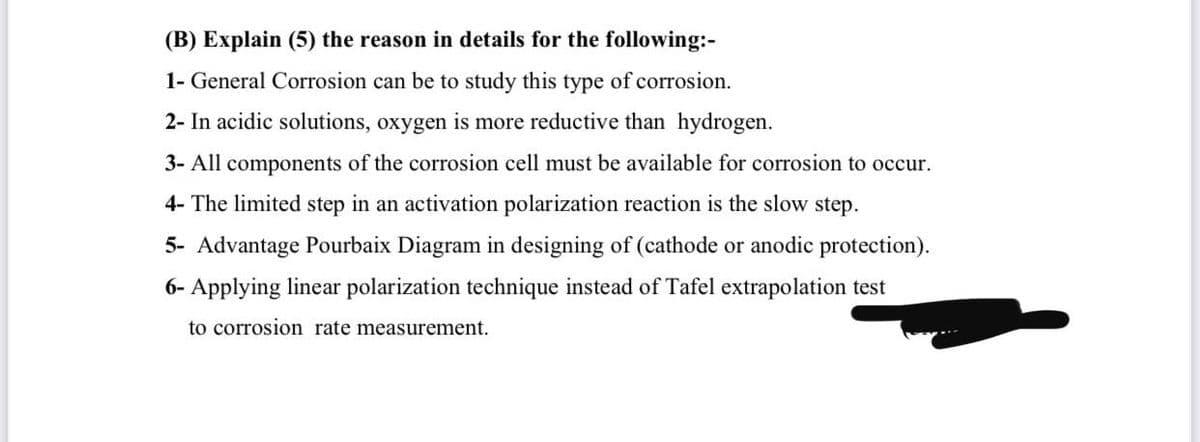 (B) Explain (5) the reason in details for the following:-
1- General Corrosion can be to study this type of corrosion.
2- In acidic solutions, oxygen is more reductive than hydrogen.
3- All components of the corrosion cell must be available for corrosion to occur.
4- The limited step in an activation polarization reaction is the slow step.
5- Advantage Pourbaix Diagram in designing of (cathode or anodic protection).
6- Applying linear polarization technique instead of Tafel extrapolation test
to corrosion rate measurement.
