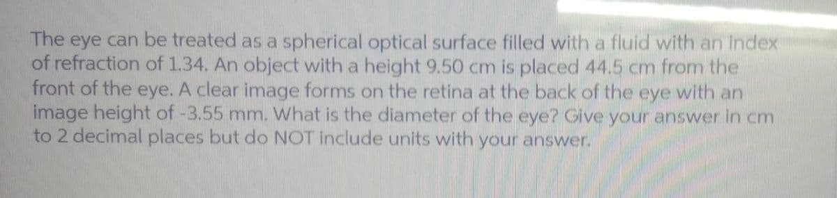 The eye can be treated as a spherical optical surface filled with a fluid with an index
of refraction of 1.34. An object with a height 9.50 cm is placed 44.5 cm from the
front of the eye. A clear image forms on the retina at the back of the eye with an
image height of -3.55 mm. What is the diameter of the eye? Give your answer in cm
to 2 decimal places but do NOT include units with your answer.