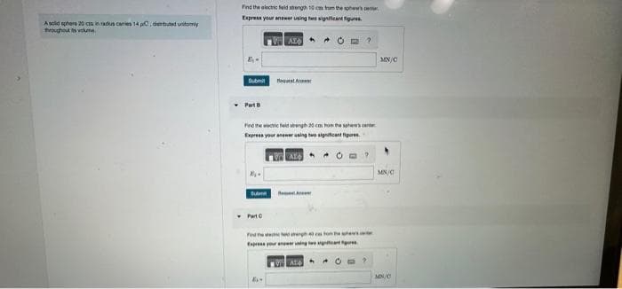 A sold sphere 20 cm in radus carries 14 pC, dibuted unity
throughout ts volume.
Find the electric field strength 10 cm from the show's
Express your answer using two significant figures
AZ O
B₁-
Submit
Part B
Subm
Bequent
Find the field angh 20 cm from the spe
Express your answer using two significant figures.
Part C
AL
A
Fedtd amergh ces to the s
Express your newer using two signant
?
At
?
MN/C
MN/C
MN/C