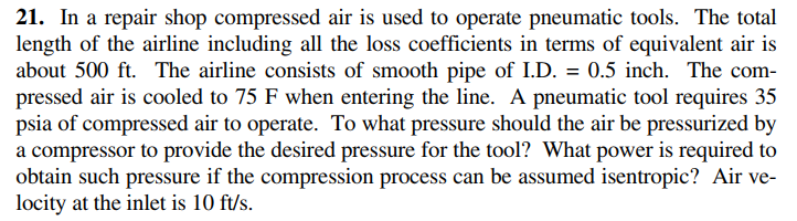 21. In a repair shop compressed air is used to operate pneumatic tools. The total
length of the airline including all the loss coefficients in terms of equivalent air is
about 500 ft. The airline consists of smooth pipe of I.D. = 0.5 inch. The com-
pressed air is cooled to 75 F when entering the line. A pneumatic tool requires 35
psia of compressed air to operate. To what pressure should the air be pressurized by
a compressor to provide the desired pressure for the tool? What power is required to
obtain such pressure if the compression process can be assumed isentropic? Air ve-
locity at the inlet is 10 ft/s.
