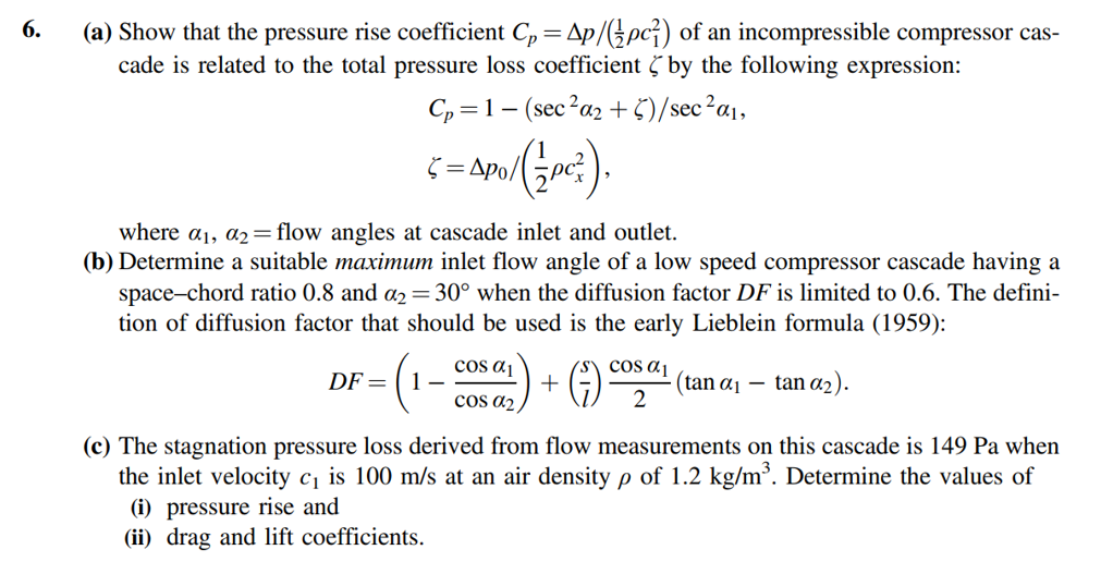 6.
(a) Show that the pressure rise coefficient C, = Ap/( pc;) of an incompressible compressor cas-
cade is related to the total pressure loss coefficient by the following expression:
Cp =1- (sec?a, + 5)/sec?a¡,
Š = Apo/
where a1, a2=flow angles at cascade inlet and outlet.
(b) Determine a suitable maximum inlet flow angle of a low speed compressor cascade having a
space-chord ratio 0.8 and a2 =30° when the diffusion factor DF is limited to 0.6. The defini-
tion of diffusion factor that should be used is the early Lieblein formula (1959):
cos ɑj
1-
cos a2
cos aj
(tan a1 – tan a2).
DF =
(c) The stagnation pressure loss derived from flow measurements on this cascade is 149 Pa when
the inlet velocity c1 is 100 m/s at an air density p of 1.2 kg/m³. Determine the values of
(i) pressure rise and
(ii) drag and lift coefficients.

