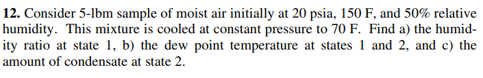 12. Consider 5-lbm sample of moist air initially at 20 psia, 150 F, and 50% relative
humidity. This mixture is cooled at constant pressure to 70 F. Find a) the humid-
ity ratio at state 1, b) the dew point temperature at states 1 and 2, and c) the
amount of condensate at state 2.
