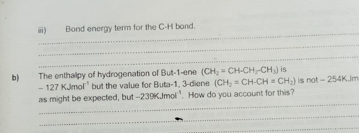 i)
Bond energy term for the C-H bond.
The enthalpy of hydrogenation of But-1-ene (CH2 = CH-CH2-CH3) is
-127 KJmol but the value for Buta-1, 3-diene (CH2 = CH-CH = CH2) is not - 254KJM
as might be expected, but -239KJmol". How do you account for this?
b)
%3D
%3D
%3D
....
