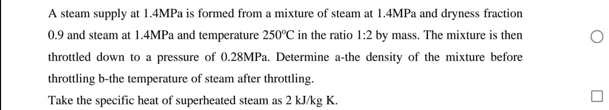 A steam supply at 1.4MPA is formed from a mixture of steam at 1.4MPA and dryness fraction
0.9 and steam at 1.4MPA and temperature 250°C in the ratio 1:2 by mass. The mixture is then
throttled down to a pressure of 0.28MPA. Determine a-the density of the mixture before
throttling b-the temperature of steam after throttling.
Take the specific heat of superheated steam as 2 kJ/kg K.
